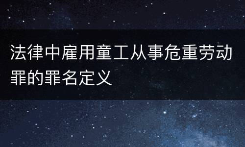 法律中雇用童工从事危重劳动罪的罪名定义