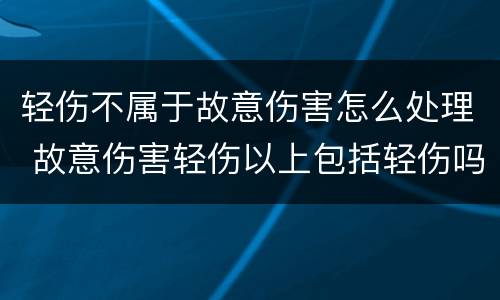 轻伤不属于故意伤害怎么处理 故意伤害轻伤以上包括轻伤吗