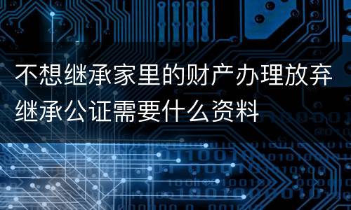 不想继承家里的财产办理放弃继承公证需要什么资料