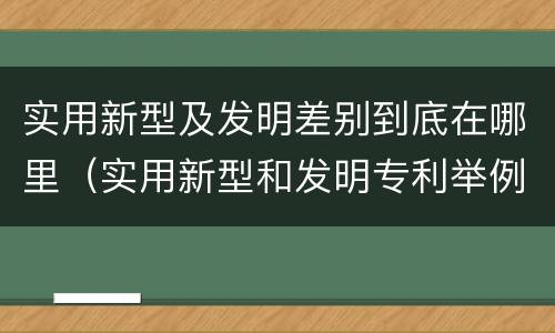 实用新型及发明差别到底在哪里（实用新型和发明专利举例）