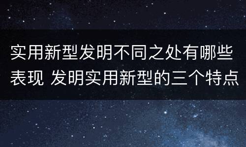 实用新型发明不同之处有哪些表现 发明实用新型的三个特点