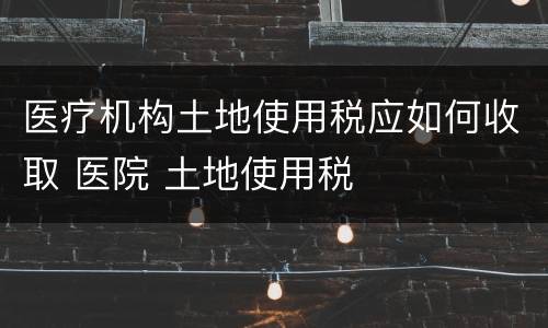 医疗机构土地使用税应如何收取 医院 土地使用税