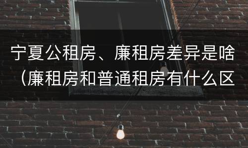 宁夏公租房、廉租房差异是啥（廉租房和普通租房有什么区别）