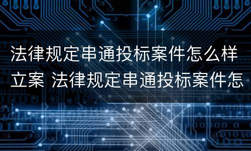 法律规定串通投标案件怎么样立案 法律规定串通投标案件怎么样立案的
