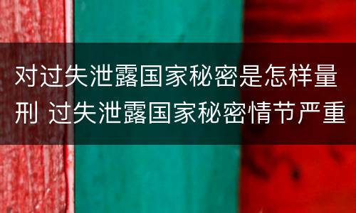 对过失泄露国家秘密是怎样量刑 过失泄露国家秘密情节严重的
