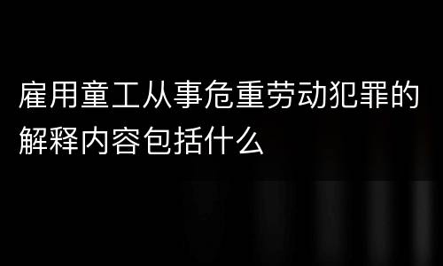 雇用童工从事危重劳动犯罪的解释内容包括什么