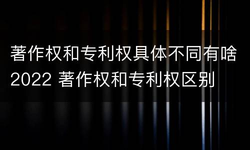 著作权和专利权具体不同有啥2022 著作权和专利权区别