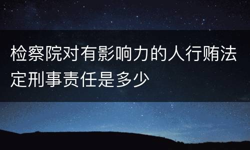 检察院对有影响力的人行贿法定刑事责任是多少