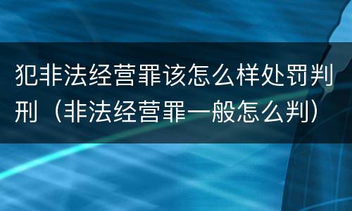 犯非法经营罪该怎么样处罚判刑（非法经营罪一般怎么判）