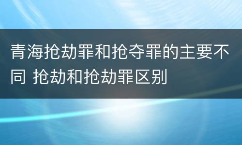 青海抢劫罪和抢夺罪的主要不同 抢劫和抢劫罪区别