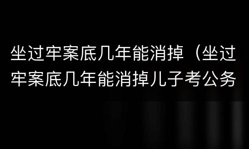 坐过牢案底几年能消掉（坐过牢案底几年能消掉儿子考公务员会影响吗）