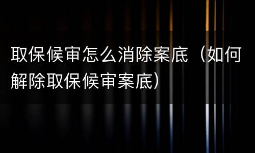 取保候审怎么消除案底（如何解除取保候审案底）