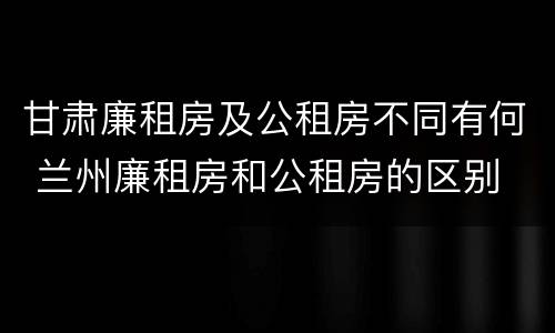 甘肃廉租房及公租房不同有何 兰州廉租房和公租房的区别