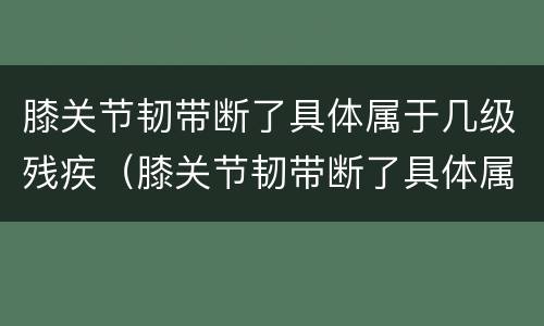 膝关节韧带断了具体属于几级残疾（膝关节韧带断了具体属于几级残疾标准）