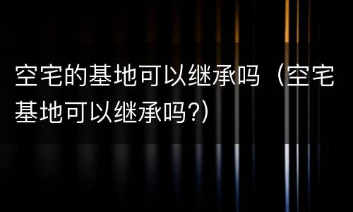 空宅的基地可以继承吗（空宅基地可以继承吗?）