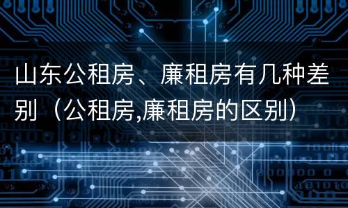 山东公租房、廉租房有几种差别（公租房,廉租房的区别）
