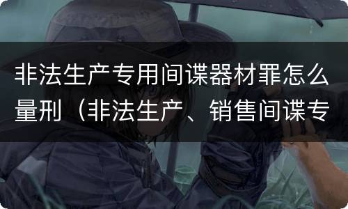 非法生产专用间谍器材罪怎么量刑（非法生产、销售间谍专用器材罪）