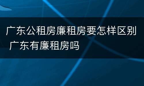 广东公租房廉租房要怎样区别 广东有廉租房吗