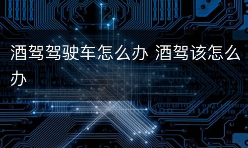 酒驾驾驶车怎么办 酒驾该怎么办