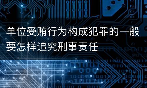 单位受贿行为构成犯罪的一般要怎样追究刑事责任