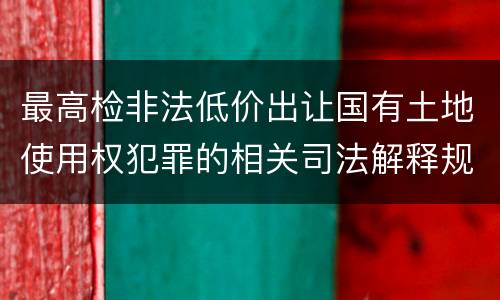 最高检非法低价出让国有土地使用权犯罪的相关司法解释规定包括什么