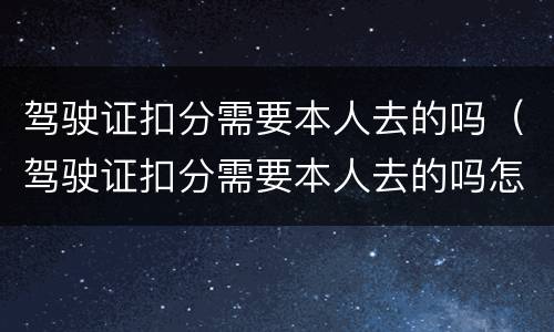 驾驶证扣分需要本人去的吗（驾驶证扣分需要本人去的吗怎么处理）