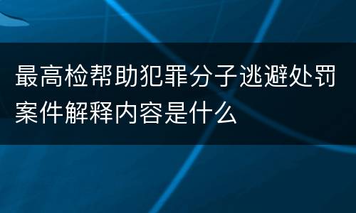 最高检帮助犯罪分子逃避处罚案件解释内容是什么