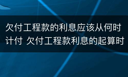 欠付工程款的利息应该从何时计付 欠付工程款利息的起算时间