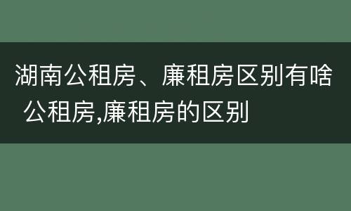 湖南公租房、廉租房区别有啥 公租房,廉租房的区别