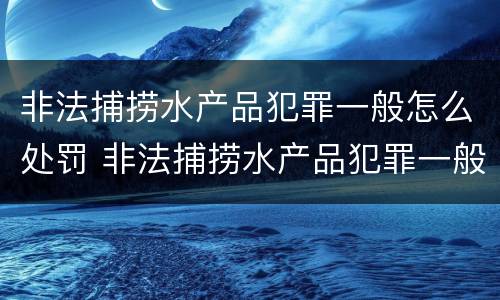 非法捕捞水产品犯罪一般怎么处罚 非法捕捞水产品犯罪一般怎么处罚的