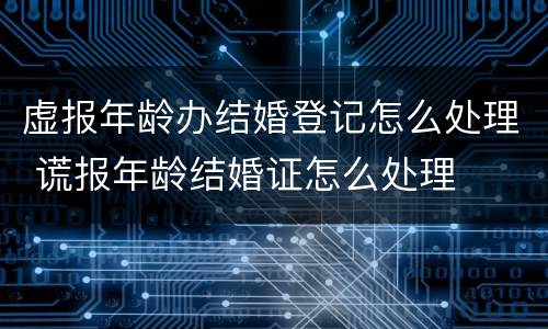 虚报年龄办结婚登记怎么处理 谎报年龄结婚证怎么处理