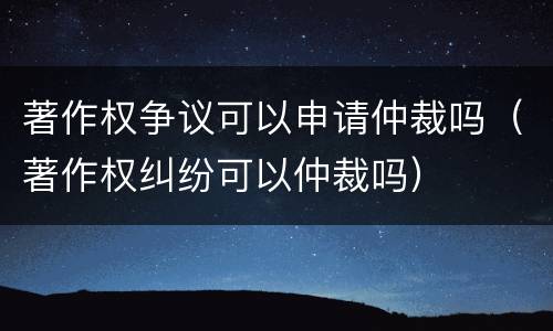著作权争议可以申请仲裁吗（著作权纠纷可以仲裁吗）