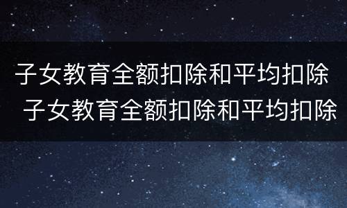 子女教育全额扣除和平均扣除 子女教育全额扣除和平均扣除选哪个好