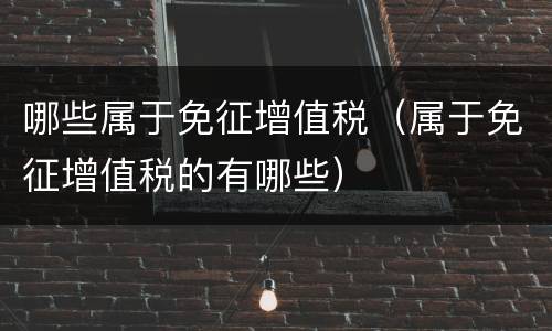 哪些属于免征增值税（属于免征增值税的有哪些）