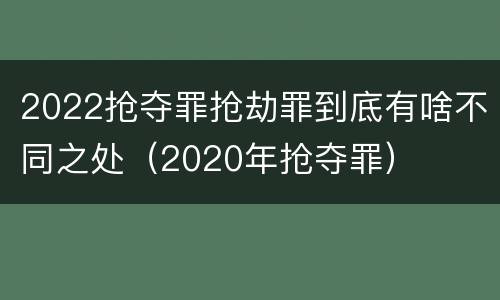 2022抢夺罪抢劫罪到底有啥不同之处（2020年抢夺罪）