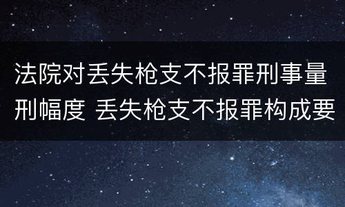 法院对丢失枪支不报罪刑事量刑幅度 丢失枪支不报罪构成要件