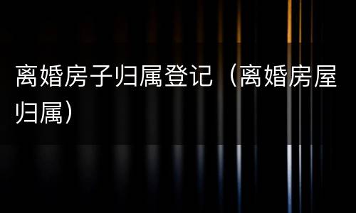 离婚房子归属登记（离婚房屋归属）