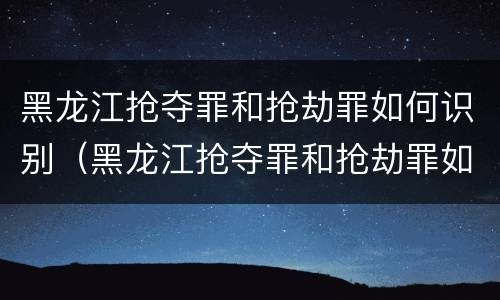 黑龙江抢夺罪和抢劫罪如何识别（黑龙江抢夺罪和抢劫罪如何识别判刑）