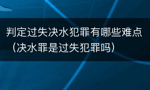 判定过失决水犯罪有哪些难点（决水罪是过失犯罪吗）