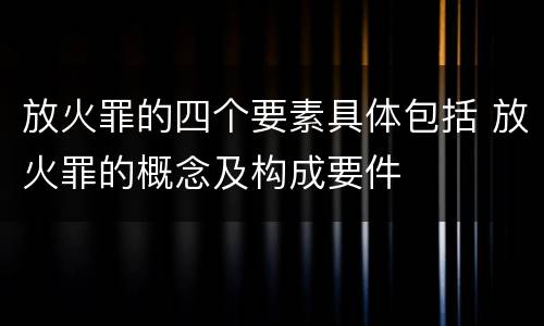放火罪的四个要素具体包括 放火罪的概念及构成要件