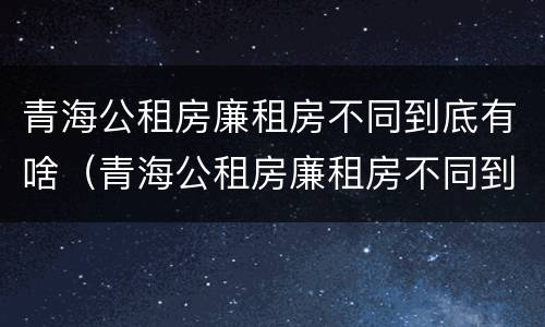 青海公租房廉租房不同到底有啥（青海公租房廉租房不同到底有啥区别）