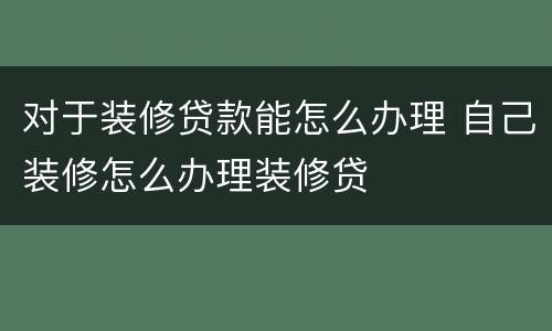 对于装修贷款能怎么办理 自己装修怎么办理装修贷