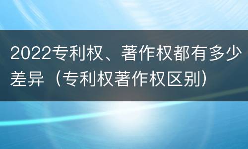 2022专利权、著作权都有多少差异（专利权著作权区别）