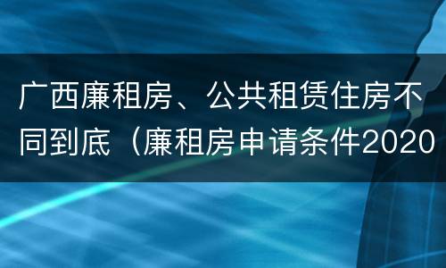 广西廉租房、公共租赁住房不同到底（廉租房申请条件2020广西）