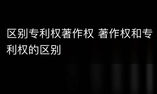 区别专利权著作权 著作权和专利权的区别