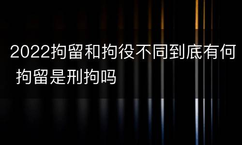 2022拘留和拘役不同到底有何 拘留是刑拘吗