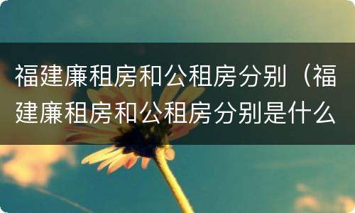 福建廉租房和公租房分别（福建廉租房和公租房分别是什么）