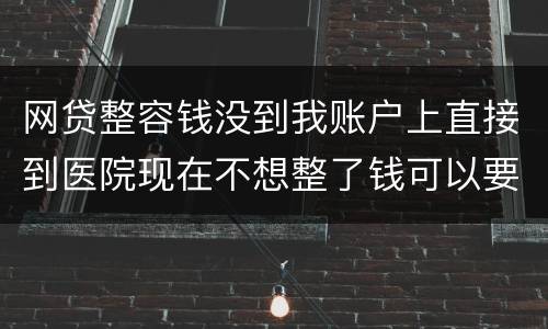 网贷整容钱没到我账户上直接到医院现在不想整了钱可以要回来吗