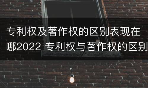 专利权及著作权的区别表现在哪2022 专利权与著作权的区别