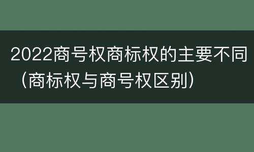 2022商号权商标权的主要不同（商标权与商号权区别）